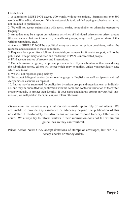 Guidelines 1A submission MUST NOT exceed 500 words, with no exceptions. Submissions over 500 words wil be cditd down, o i thi is not possible to do while keeping a cobesive narrative, notincluded in publication. 2. We wil not accept submissions with racist, sexist, homophobie, or otherwise oppressive. language. 3. An update may be a report on resistance actvites of individual prisoners of prison groups. (dhis can include, but s not limited to, radical book groups, hunger stike, general stike, leter writng campaigrs, et ). 4. A report SHOULD NOT be a poliical essay or & report on prison conditions, rather, the response and resistance to these conditions. 5. Requests for support from folks on the outsde, or requests for inancial support, will published. The primary audience and readership of PAN i incarcerated people. 6. PAN accepts enires of arowork and ilustatior 7. One subission per group, per prison, per newisletter. 1 you submit more than once during. the submission period. editors will select which entry to publish, unless you specifically state which one to use 8. We will not eport on gang activiy. 9. We accept bilingual entries (when one language is English), as well as Spanish entries! Aceptamos la escritura en espafol. 10. Entries may be subnsittd for publication by prison groups and organizations, o individu- als, and may be submited for publication with the name and contactinformation of the write, o anonymousy, o protect their identit. 1£ your name and address appear on your PAN sub- mission, we will publish them, unless youtell us othervise. the Please note that we are a very small collective made up entirely of volunteers. We are unable to provide any assistance or advocacy beyond the publication of this newsletter. Unfortunately this also means we cannot respond to every letter we re- ceive. We always iry to inform writers if their submission does not fall within our ‘guidelines so they can resubmit Prison Action News CAN accept donations of stamps or envelopes, but can NOT ‘accept checks or money orders.